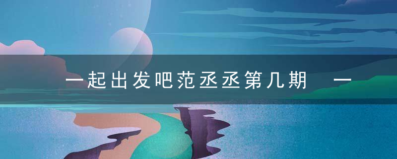 一起出发吧范丞丞第几期 一起出发吧范丞丞播出时间